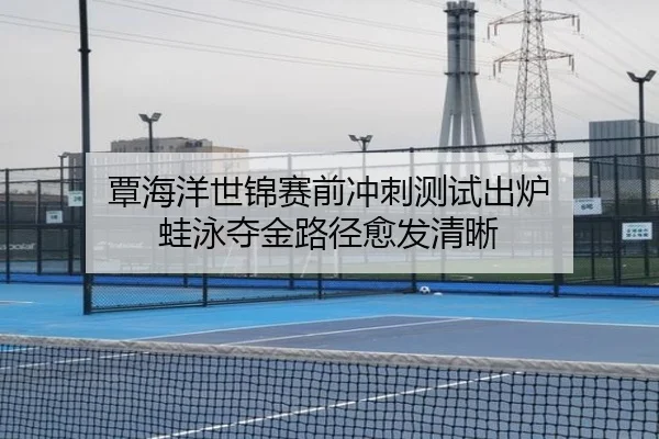 覃海洋世锦赛前冲刺测试出炉 蛙泳夺金路径愈发清晰